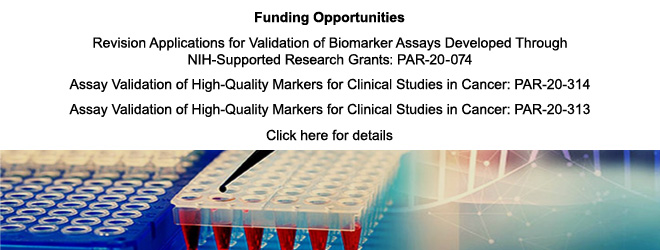 Funding Opportunities: Revision Applications for Validation of Biomarker Assays Developed Through NIH-Supported Research Grants: PAR-20-074, Assay Validation of High Quality Markers for Clinical Studies in Cancer: PAR-20-314, Assay Validation of High Quality Markers for Clinical Studies in Cancer: PAR-20-313. Click here for details
