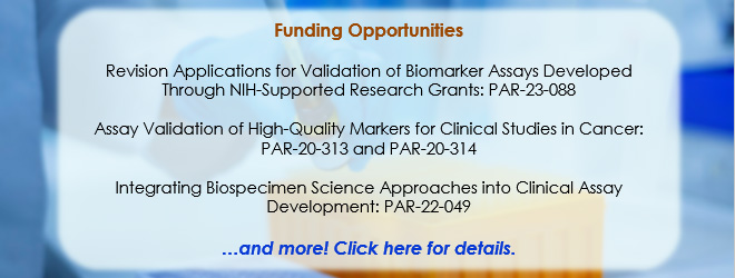 Funding Opportunities: Revision Applications for Validation of Biomarker Assays Developed Through NIH-Supported Research Grants: PAR-23-088; Assay Validation of High-Quality Markers for Clinical Studies in Cancer: PAR-20-313 and PAR-20-314; Integrating Biospecimen Science Approaches into Clinical Assay Development: PAR-22-049 ...and more! Click here for details.